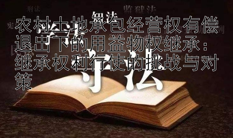 农村土地承包经营权有偿退出下的用益物权继承：继承权利行使的挑战与对策