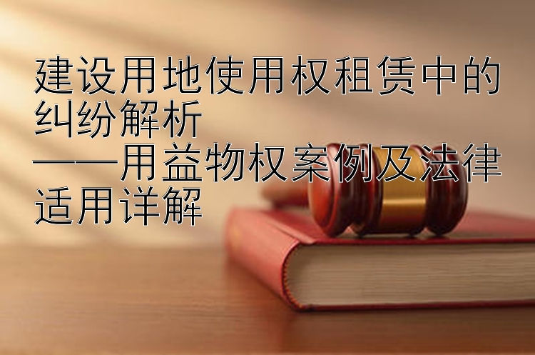 建设用地使用权租赁中的纠纷解析  
——用益物权案例及法律适用详解