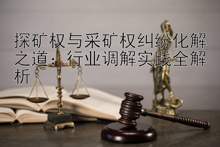 探矿权与采矿权纠纷化解之道：行业调解实践全解析