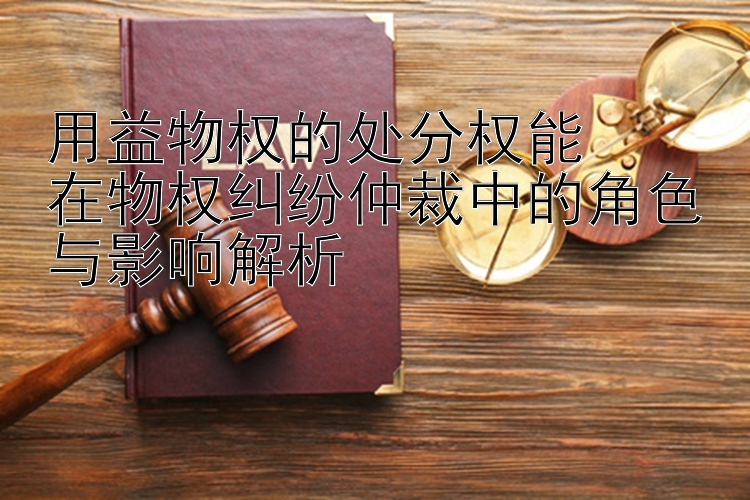 用益物权的处分权能  
在物权纠纷仲裁中的角色与影响解析