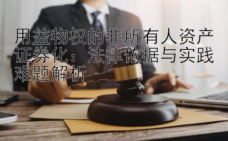 用益物权的非所有人资产证券化：法律依据与实践难题解析