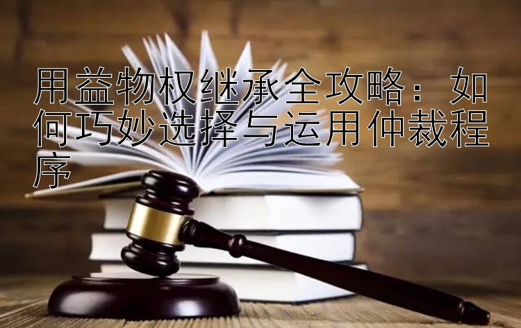 用益物权继承全攻略：如何巧妙选择与运用仲裁程序