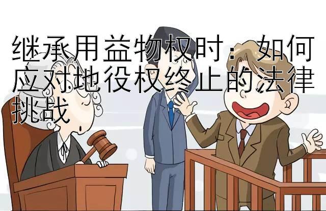 继承用益物权时：如何应对地役权终止的法律挑战