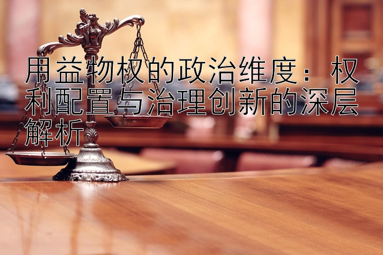 用益物权的政治维度：权利配置与治理创新的深层解析