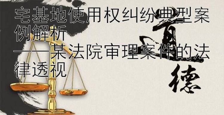 宅基地使用权纠纷典型案例解析  
——某法院审理案件的法律透视