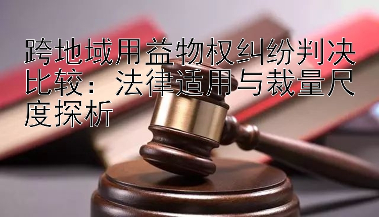 跨地域用益物权纠纷判决比较：法律适用与裁量尺度探析