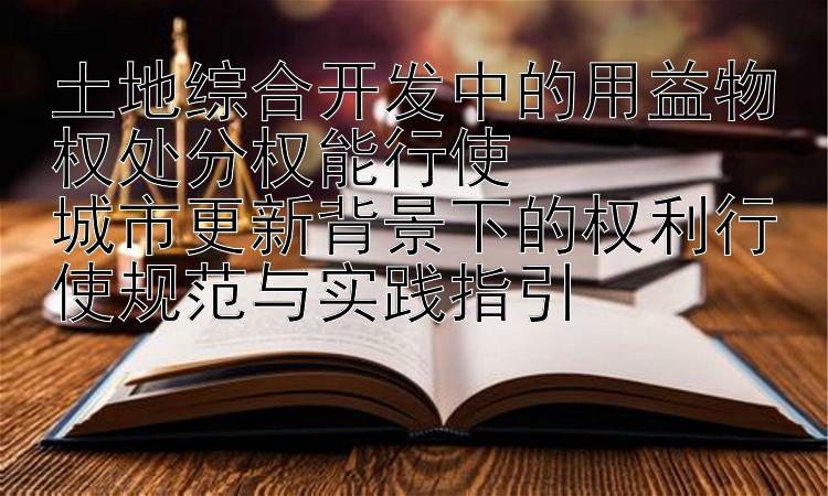 土地综合开发中的用益物权处分权能行使  
城市更新背景下的权利行使规范与实践指引