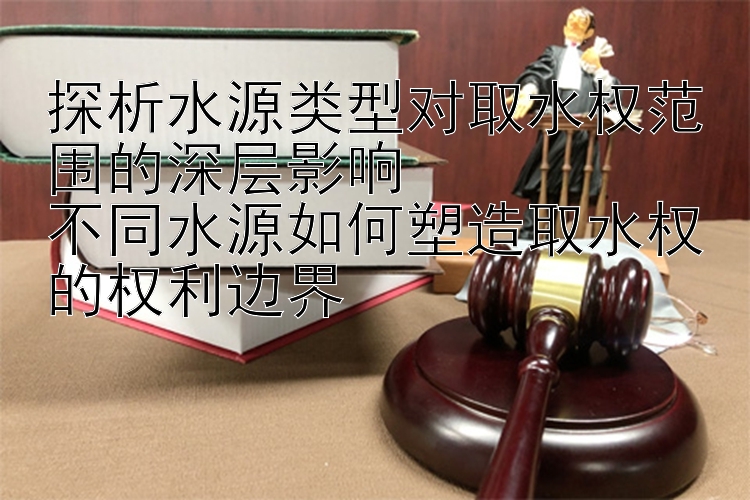 探析水源类型对取水权范围的深层影响  
不同水源如何塑造取水权的权利边界