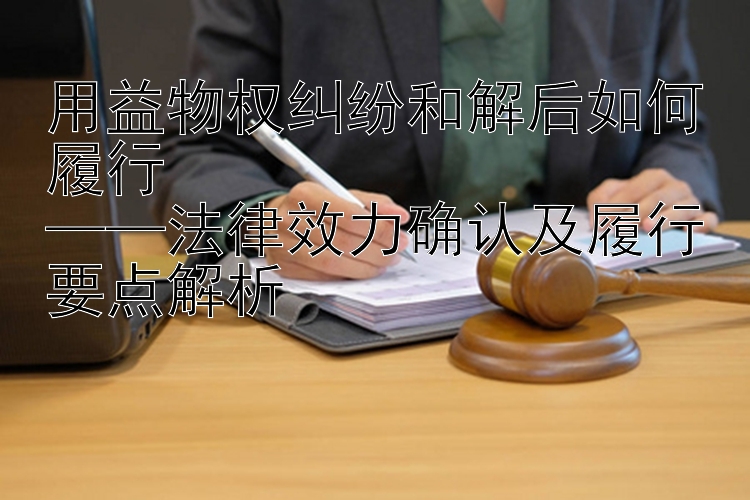 用益物权纠纷和解后如何履行  
——法律效力确认及履行要点解析