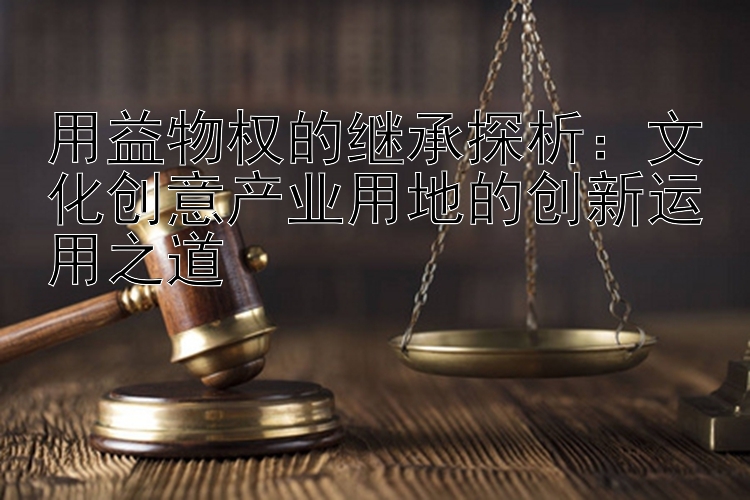 用益物权的继承探析：文化创意产业用地的创新运用之道