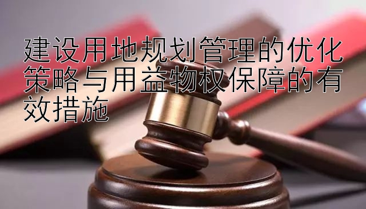 建设用地规划管理的优化策略与用益物权保障的有效措施