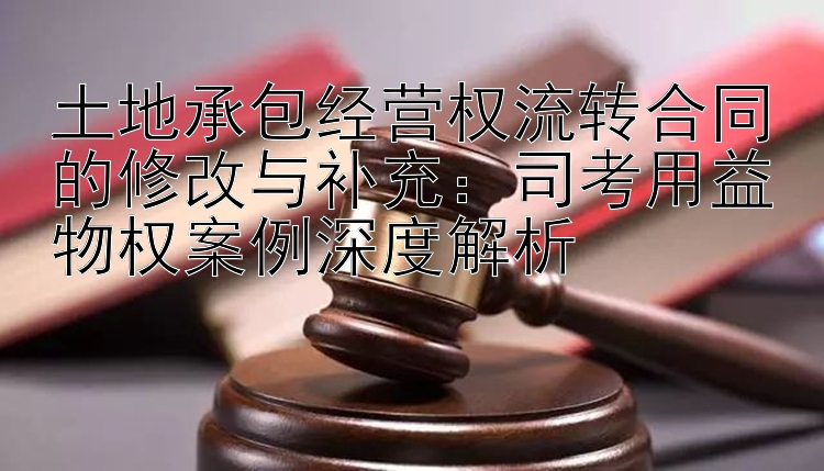 土地承包经营权流转合同的修改与补充：司考用益物权案例深度解析