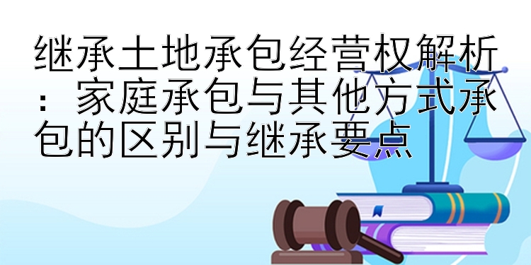 继承土地承包经营权解析：家庭承包与其他方式承包的区别与继承要点