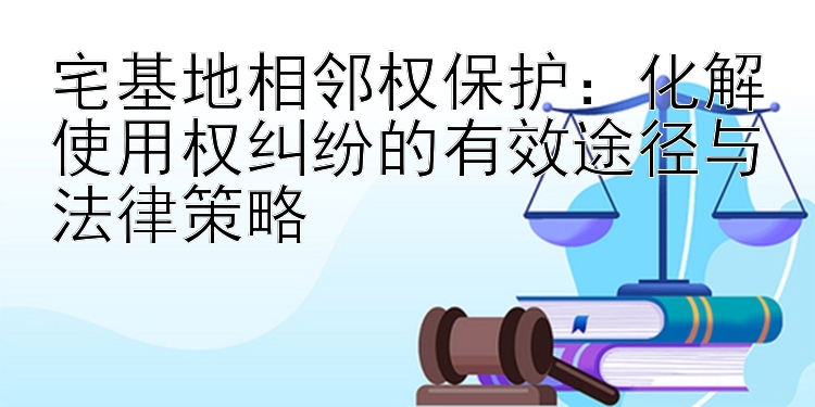 宅基地相邻权保护：化解使用权纠纷的有效途径与法律策略