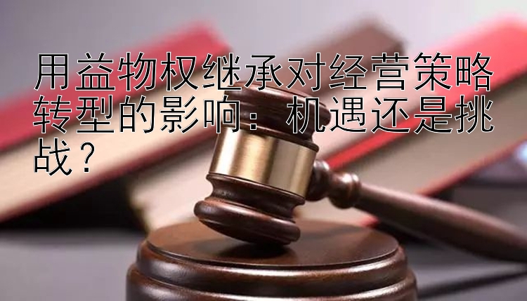 用益物权继承对经营策略转型的影响：机遇还是挑战？