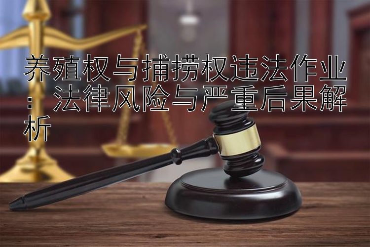 养殖权与捕捞权违法作业：法律风险与严重后果解析