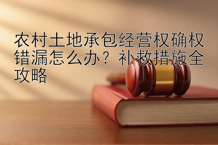 农村土地承包经营权确权错漏怎么办？补救措施全攻略