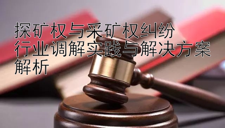 探矿权与采矿权纠纷  
行业调解实践与解决方案解析