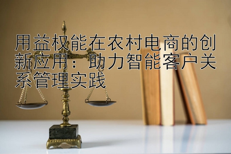 用益权能在农村电商的创新应用：助力智能客户关系管理实践