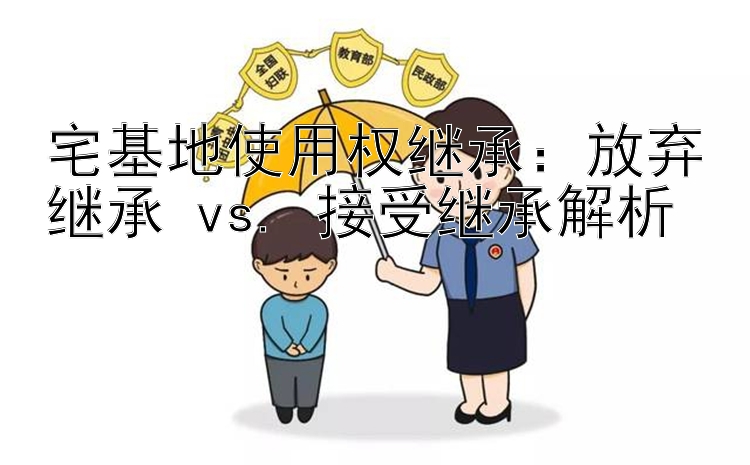 宅基地使用权继承：放弃继承 vs. 接受继承解析