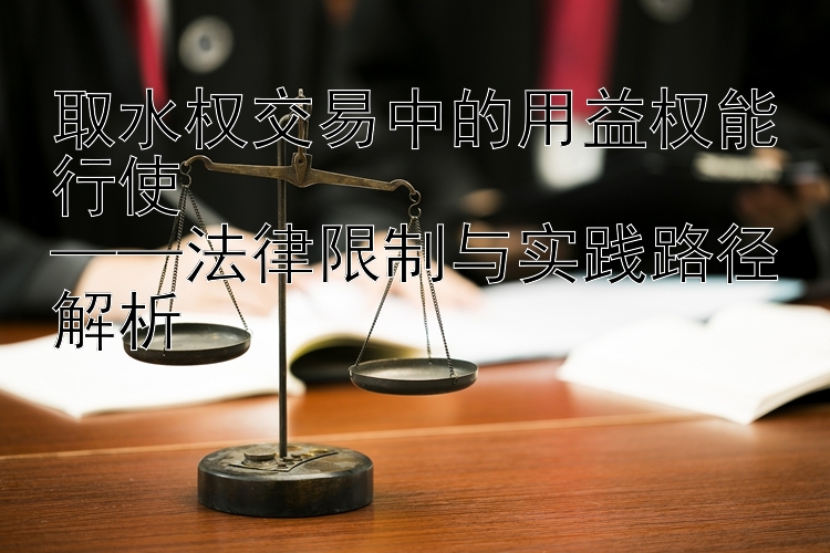 取水权交易中的用益权能行使  
——法律限制与实践路径解析