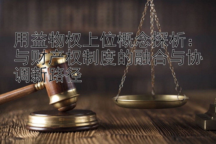 用益物权上位概念探析：与财产权制度的融合与协调新路径