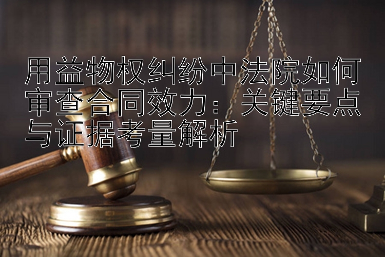 用益物权纠纷中法院如何审查合同效力：关键要点与证据考量解析