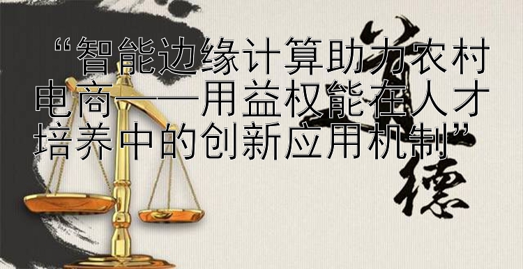 “智能边缘计算助力农村电商——用益权能在人才培养中的创新应用机制”