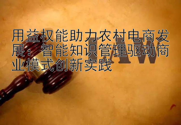 用益权能助力农村电商发展：智能知识管理驱动商业模式创新实践