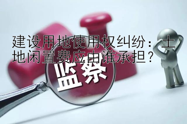 建设用地使用权纠纷：土地闲置费应由谁承担？