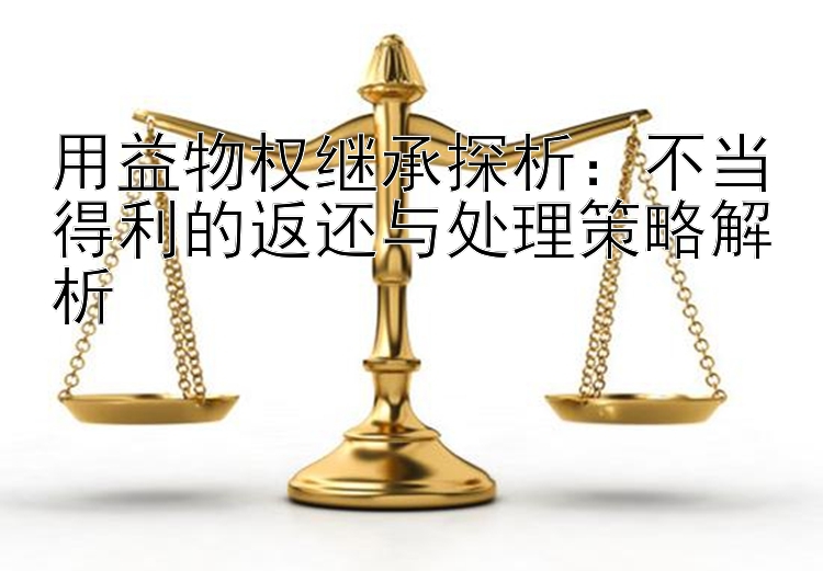 用益物权继承探析：不当得利的返还与处理策略解析