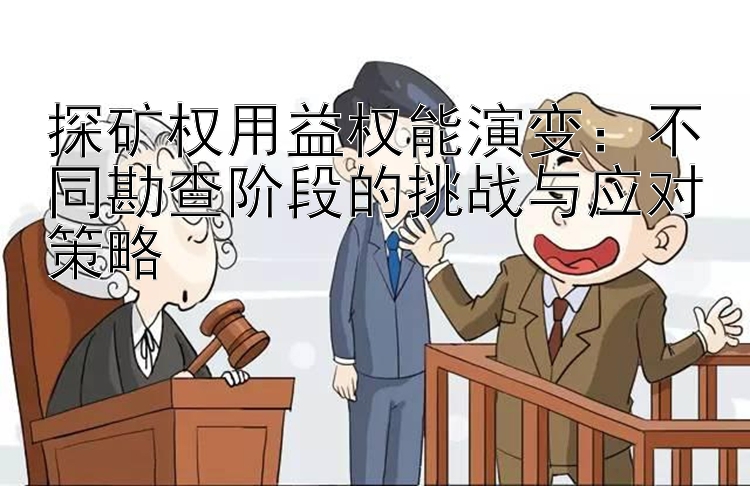 探矿权用益权能演变：不同勘查阶段的挑战与应对策略