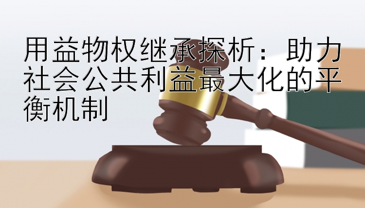 用益物权继承探析：助力社会公共利益最大化的平衡机制