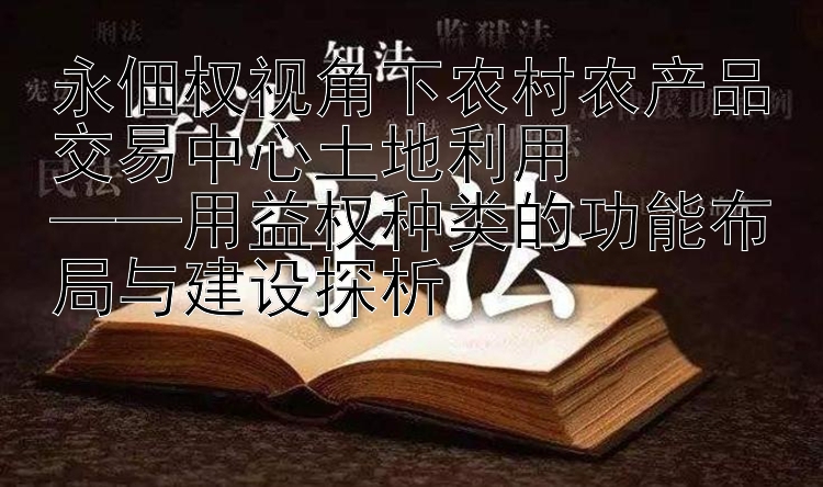 永佃权视角下农村农产品交易中心土地利用  
——用益权种类的功能布局与建设探析